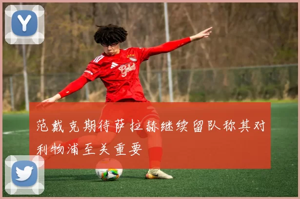 范戴克期待萨拉赫继续留队称其对利物浦至关重要