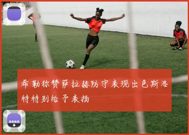 希勒称赞萨拉赫防守表现出色斯洛特特别给予表扬