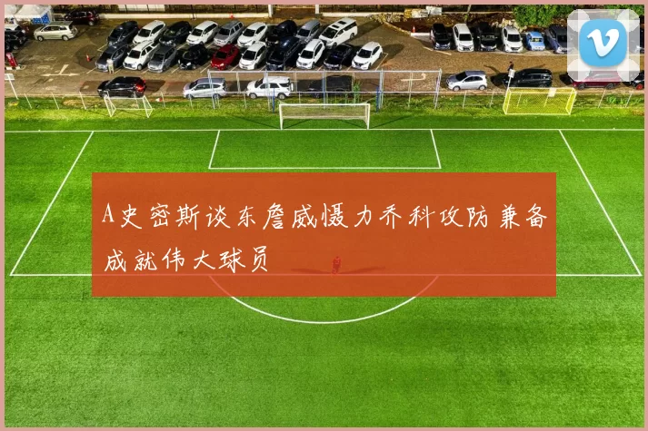 A史密斯谈东詹威慑力乔科攻防兼备成就伟大球员