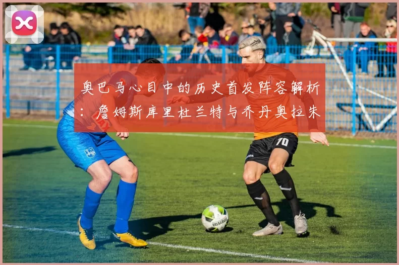 奥巴马心目中的历史首发阵容解析：詹姆斯库里杜兰特与乔丹奥拉朱旺的传奇组合