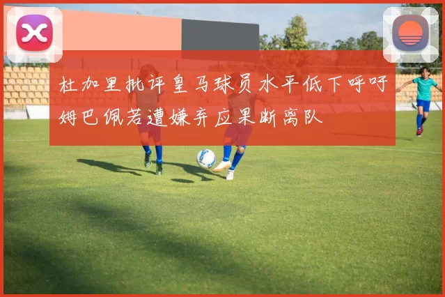 杜加里批评皇马球员水平低下呼吁姆巴佩若遭嫌弃应果断离队