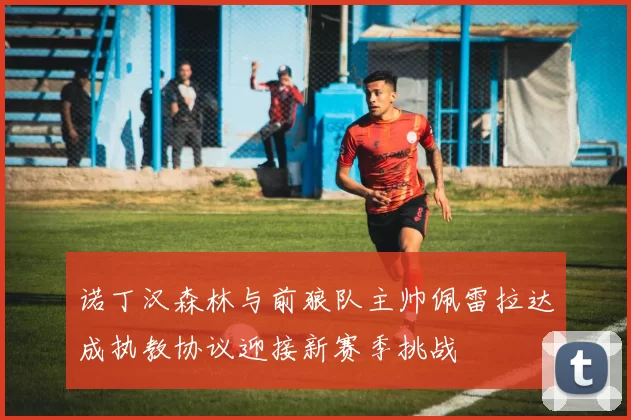 诺丁汉森林与前狼队主帅佩雷拉达成执教协议迎接新赛季挑战