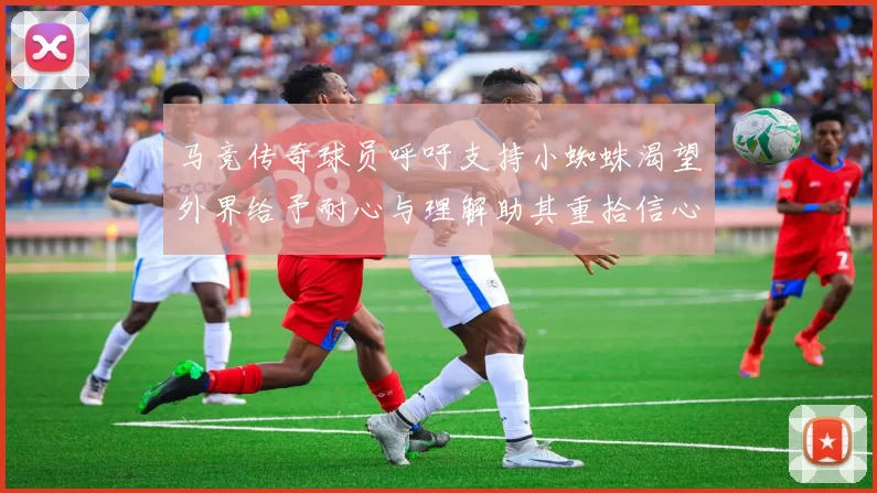 马竞传奇球员呼吁支持小蜘蛛渴望外界给予耐心与理解助其重拾信心