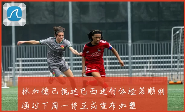 林加德已抵达巴西进行体检若顺利通过下周一将正式宣布加盟