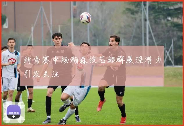 新秀赛中杨瀚森技艺超群展现潜力引发关注