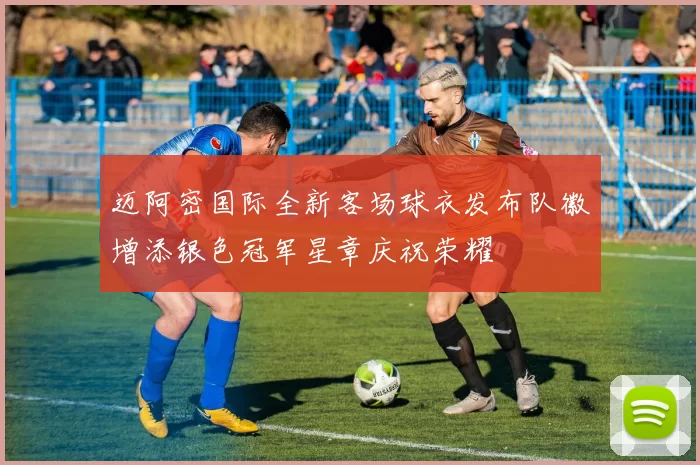 迈阿密国际全新客场球衣发布队徽增添银色冠军星章庆祝荣耀