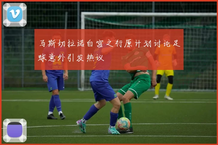 马斯切拉诺白宫之行原计划讨论足球意外引发热议
