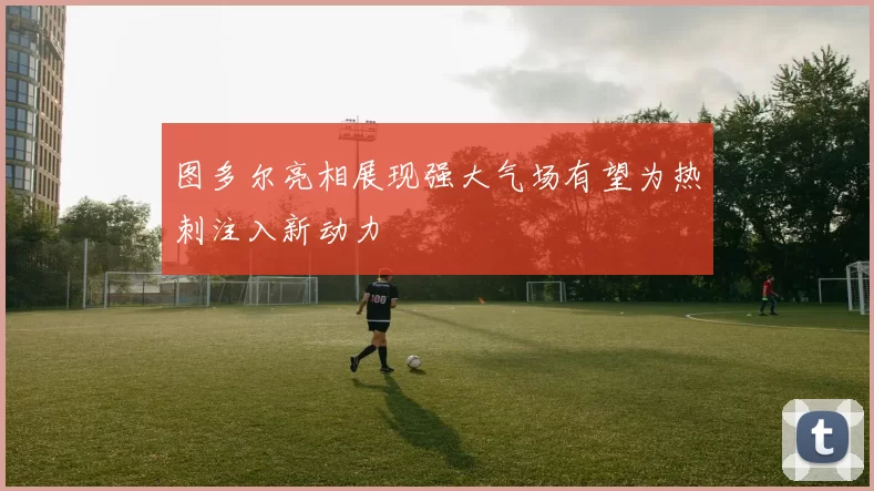 图多尔亮相展现强大气场有望为热刺注入新动力