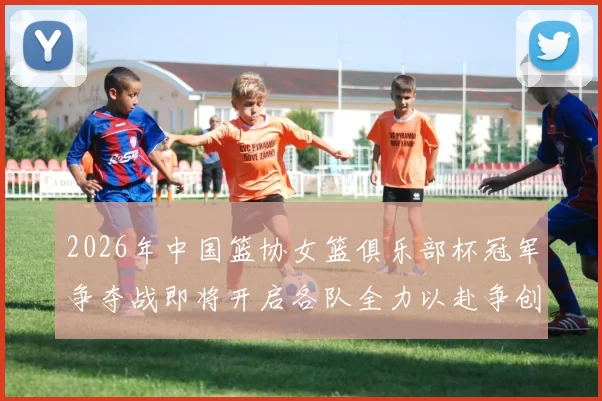 2026年中国篮协女篮俱乐部杯冠军争夺战即将开启各队全力以赴争创佳绩