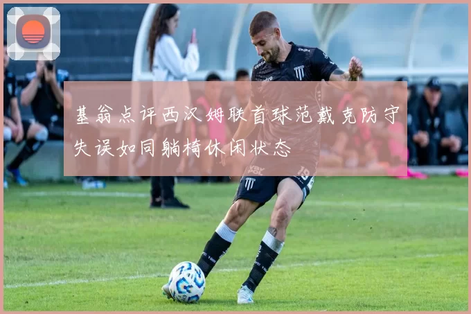 基翁点评西汉姆联首球范戴克防守失误如同躺椅休闲状态