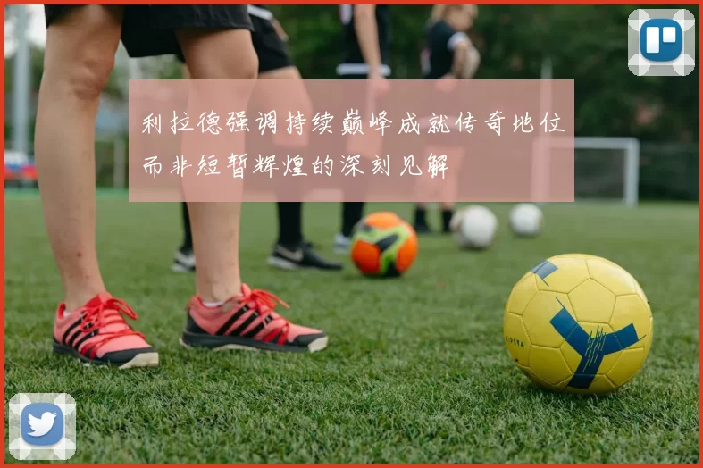 利拉德强调持续巅峰成就传奇地位而非短暂辉煌的深刻见解