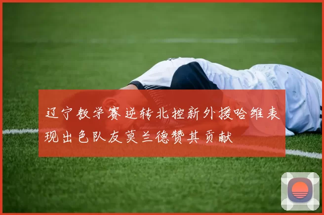 辽宁教学赛逆转北控新外援哈维表现出色队友莫兰德赞其贡献