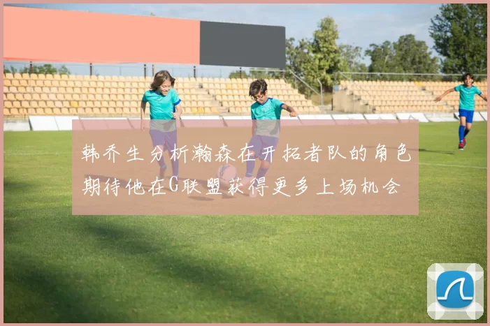 韩乔生分析瀚森在开拓者队的角色期待他在G联盟获得更多上场机会