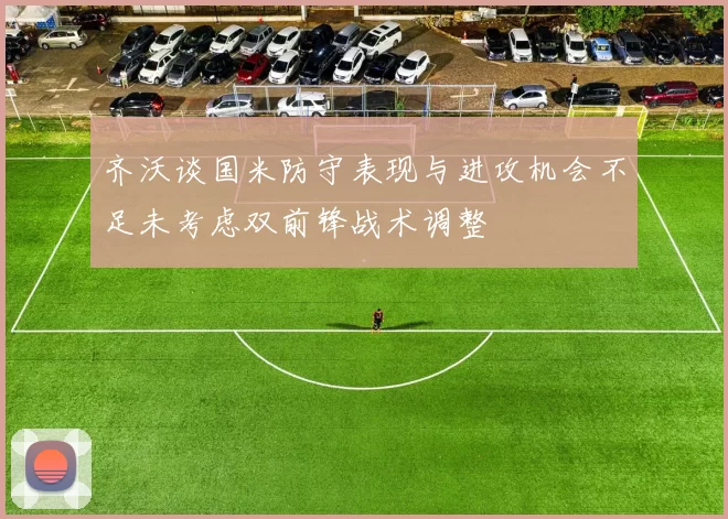 齐沃谈国米防守表现与进攻机会不足未考虑双前锋战术调整