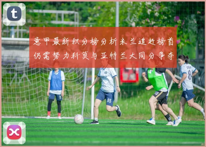 意甲最新积分榜分析米兰追赶榜首仍需努力科莫与亚特兰大同分争夺前列