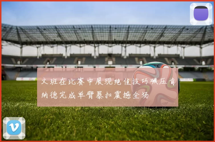 文班在比赛中展现绝佳技巧碾压肯纳德完成单臂暴扣震撼全场