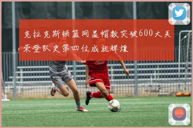 克拉克斯顿篮网盖帽数突破600大关荣登队史第四位成就辉煌