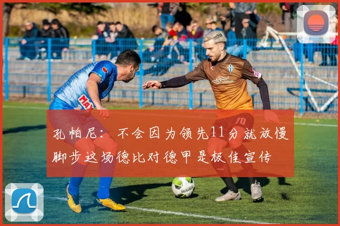 孔帕尼：不会因为领先11分就放慢脚步这场德比对德甲是极佳宣传