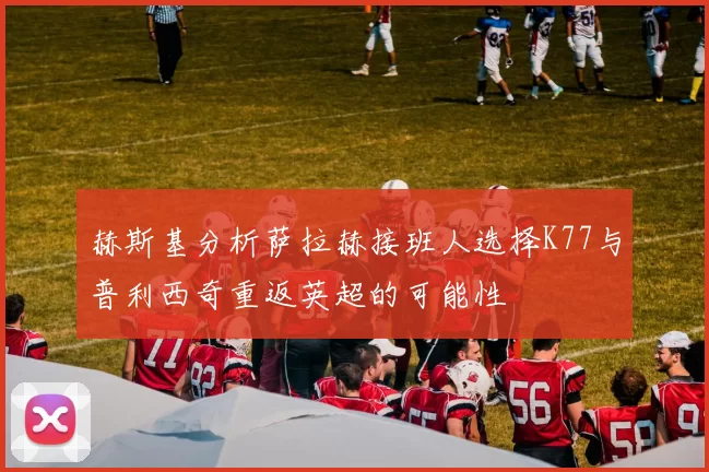 赫斯基分析萨拉赫接班人选择K77与普利西奇重返英超的可能性