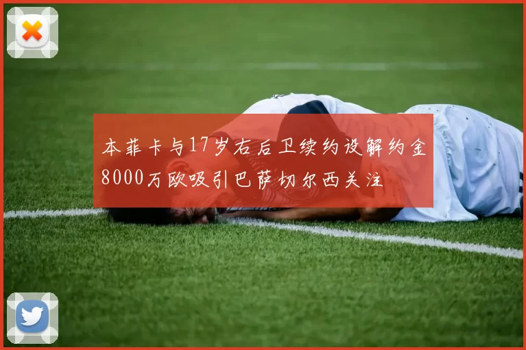 本菲卡与17岁右后卫续约设解约金8000万欧吸引巴萨切尔西关注