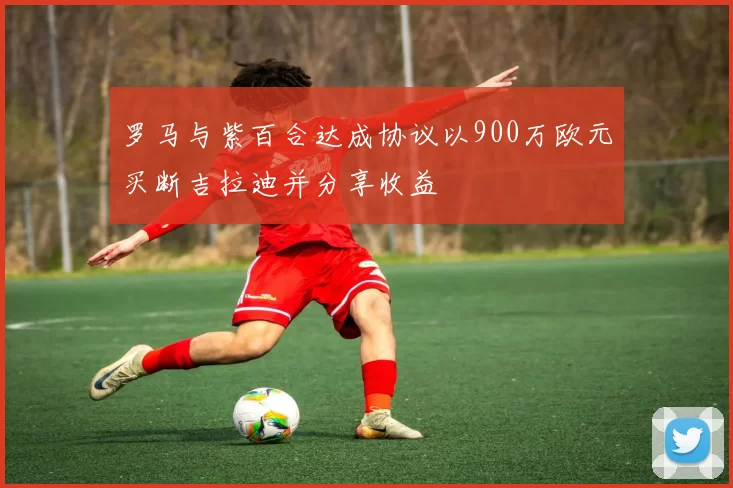 罗马与紫百合达成协议以900万欧元买断吉拉迪并分享收益