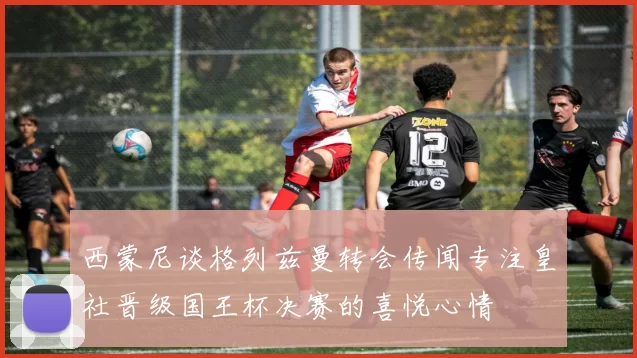 西蒙尼谈格列兹曼转会传闻专注皇社晋级国王杯决赛的喜悦心情