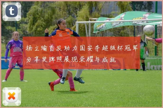 杨立瑜首发助力国安夺超级杯冠军分享奖牌照展现荣耀与成就