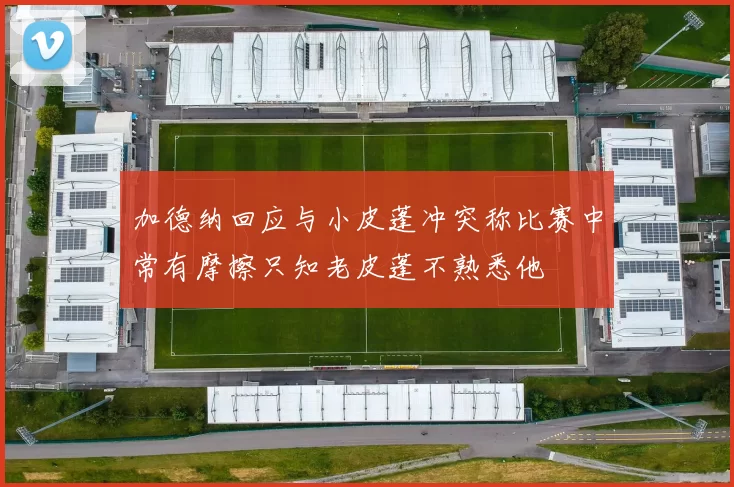 加德纳回应与小皮蓬冲突称比赛中常有摩擦只知老皮蓬不熟悉他