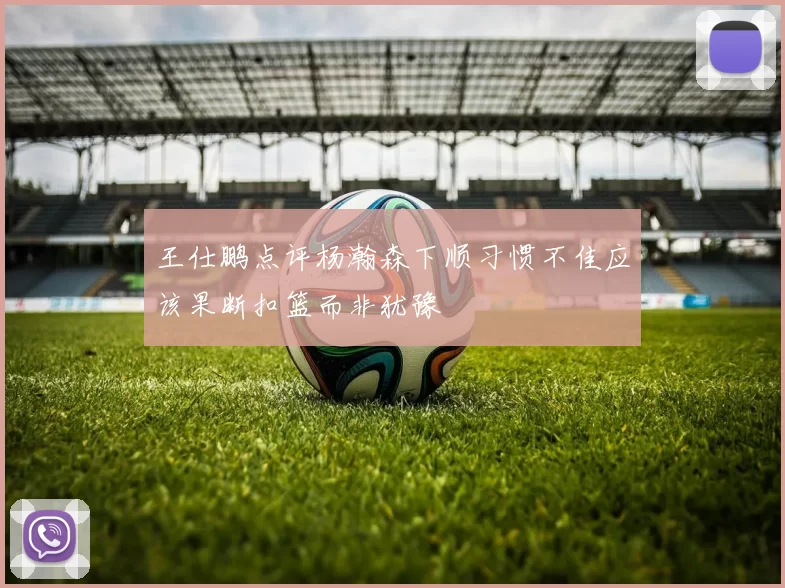 王仕鹏点评杨瀚森下顺习惯不佳应该果断扣篮而非犹豫